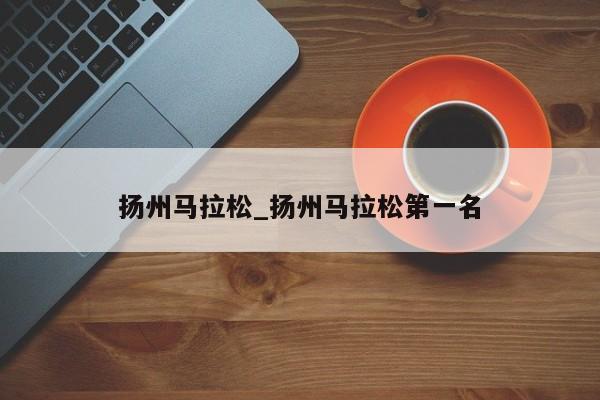 扬州马拉松_扬州马拉松第一名