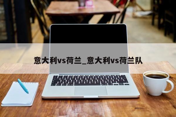 意大利vs荷兰_意大利vs荷兰队