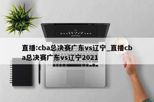直播:cba总决赛广东vs辽宁_直播cba总决赛广东vs辽宁2021