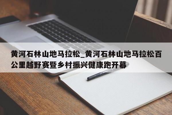 黄河石林山地马拉松_黄河石林山地马拉松百公里越野赛暨乡村振兴健康跑开幕