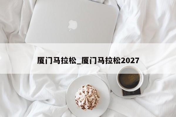 厦门马拉松_厦门马拉松2027