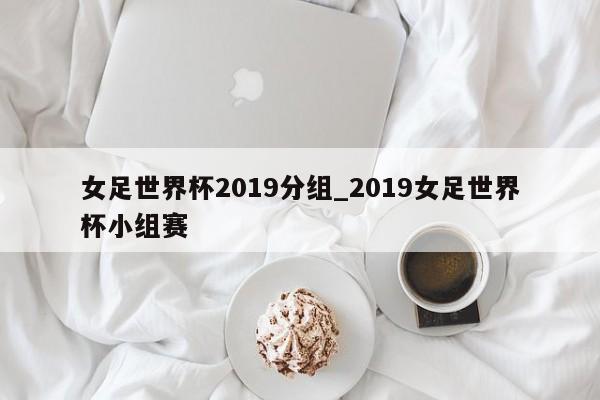女足世界杯2019分组_2019女足世界杯小组赛