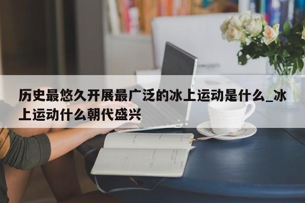 历史最悠久开展最广泛的冰上运动是什么_冰上运动什么朝代盛兴