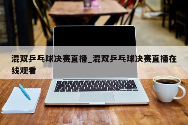 混双乒乓球决赛直播_混双乒乓球决赛直播在线观看