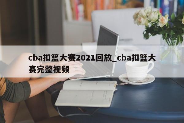cba扣篮大赛2021回放_cba扣篮大赛完整视频