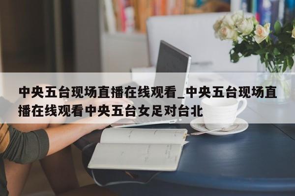 中央五台现场直播在线观看_中央五台现场直播在线观看中央五台女足对台北