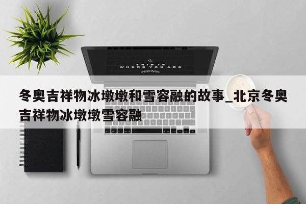 冬奥吉祥物冰墩墩和雪容融的故事_北京冬奥吉祥物冰墩墩雪容融