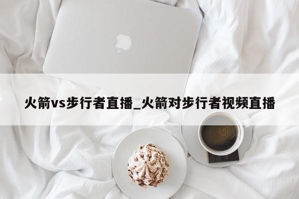 火箭vs步行者直播_火箭对步行者视频直播