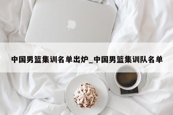 中国男篮集训名单出炉_中国男篮集训队名单