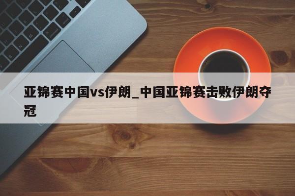 亚锦赛中国vs伊朗_中国亚锦赛击败伊朗夺冠