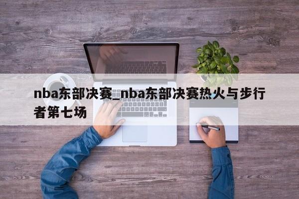 nba东部决赛_nba东部决赛热火与步行者第七场