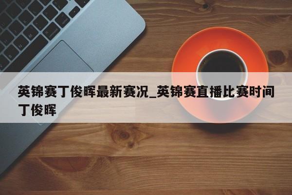 英锦赛丁俊晖最新赛况_英锦赛直播比赛时间丁俊晖
