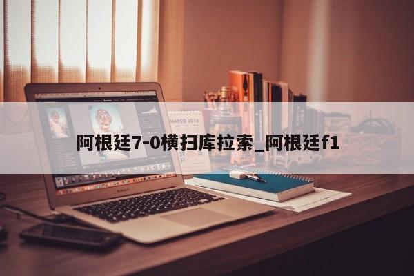 阿根廷7-0横扫库拉索_阿根廷f1