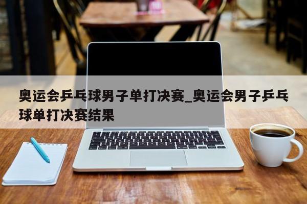 奥运会乒乓球男子单打决赛_奥运会男子乒乓球单打决赛结果