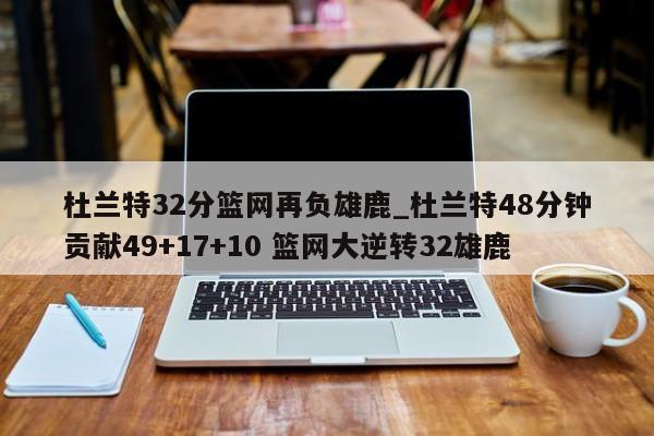 杜兰特32分篮网再负雄鹿_杜兰特48分钟贡献49+17+10 篮网大逆转32雄鹿