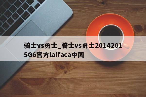 骑士vs勇士_骑士vs勇士20142015G6官方laifaca中国