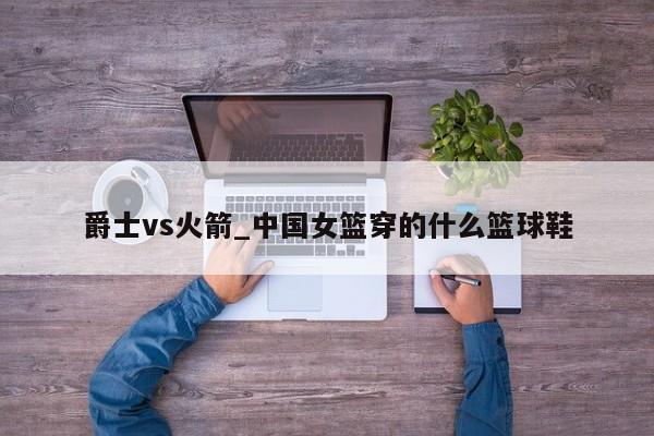爵士vs火箭_中国女篮穿的什么篮球鞋