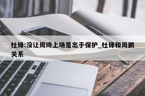 杜锋:没让周琦上场是出于保护_杜锋和周鹏关系