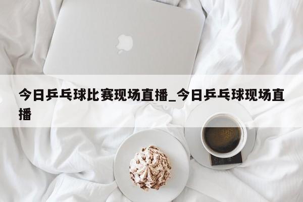 今日乒乓球比赛现场直播_今日乒乓球现场直播