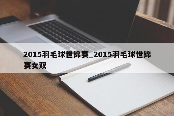 2015羽毛球世锦赛_2015羽毛球世锦赛女双
