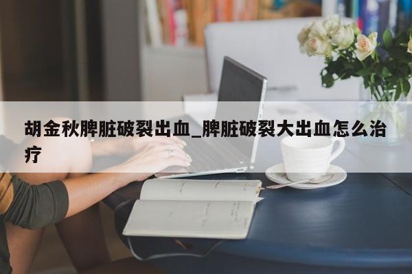 胡金秋脾脏破裂出血_脾脏破裂大出血怎么治疗