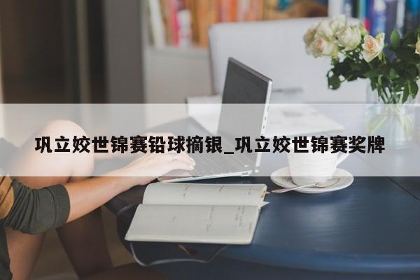 巩立姣世锦赛铅球摘银_巩立姣世锦赛奖牌