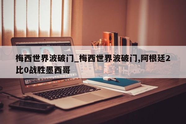 梅西世界波破门_梅西世界波破门,阿根廷2比0战胜墨西哥
