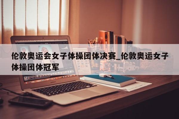 伦敦奥运会女子体操团体决赛_伦敦奥运女子体操团体冠军